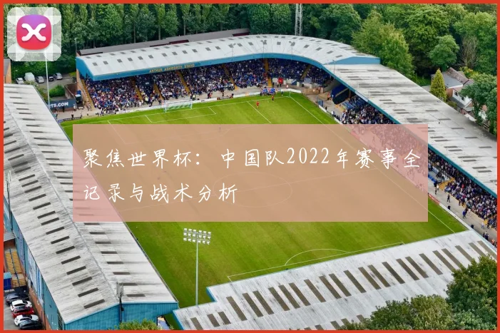 聚焦世界杯：中国队2022年赛事全记录与战术分析